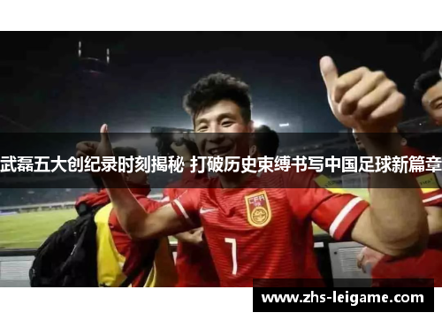 武磊五大创纪录时刻揭秘 打破历史束缚书写中国足球新篇章
