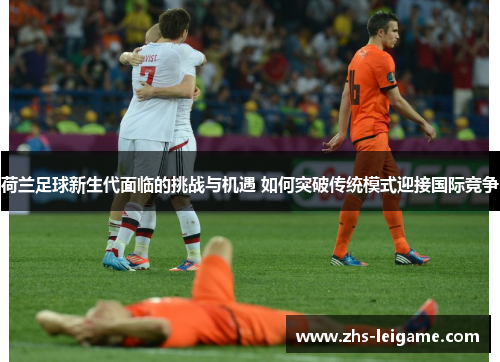 荷兰足球新生代面临的挑战与机遇 如何突破传统模式迎接国际竞争