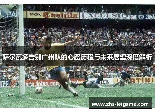 萨尔瓦多告别广州队的心路历程与未来展望深度解析