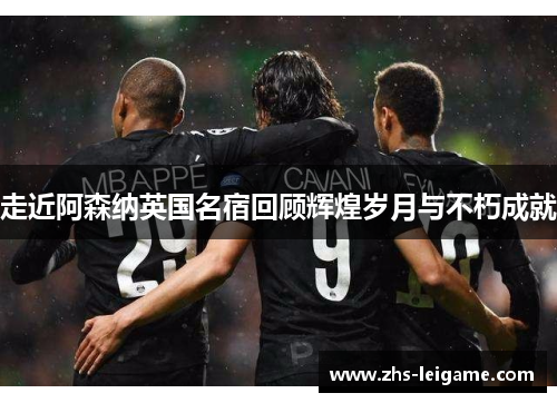 走近阿森纳英国名宿回顾辉煌岁月与不朽成就