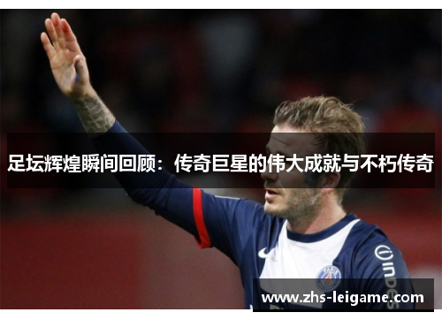 足坛辉煌瞬间回顾：传奇巨星的伟大成就与不朽传奇
