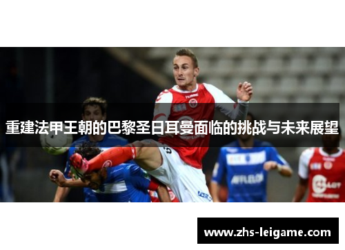 重建法甲王朝的巴黎圣日耳曼面临的挑战与未来展望
