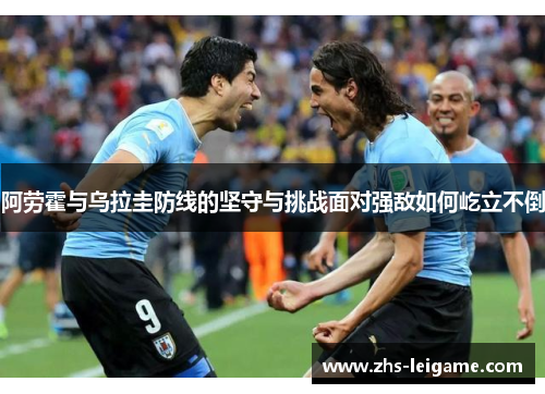 阿劳霍与乌拉圭防线的坚守与挑战面对强敌如何屹立不倒 阿劳霍与乌拉圭防线的坚守与挑战面对强敌如何屹立不倒