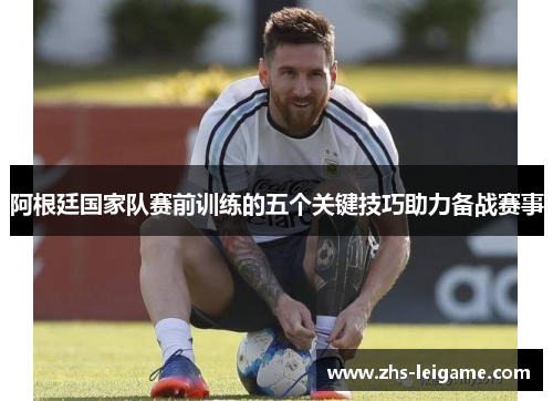 阿根廷国家队赛前训练的五个关键技巧助力备战赛事 阿根廷国家队赛前训练的五个关键技巧助力备战赛事