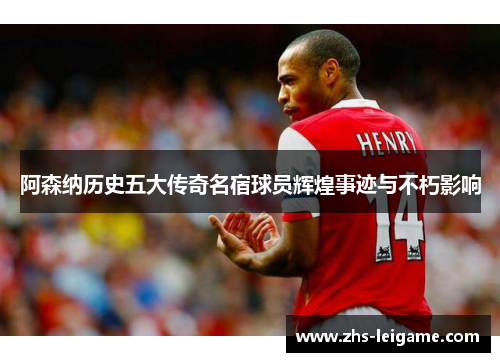 阿森纳历史五大传奇名宿球员辉煌事迹与不朽影响