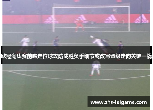 欧冠淘汰赛前瞻定位球攻防成胜负手细节或改写晋级走向关键一战
