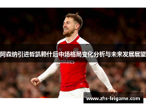 阿森纳引进哲凯赖什后中场格局变化分析与未来发展展望