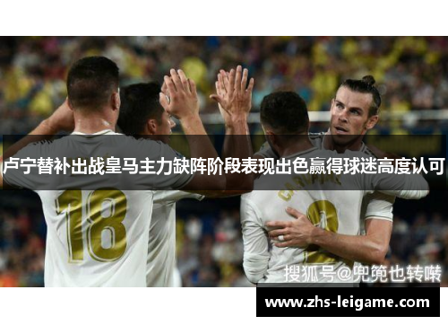 卢宁替补出战皇马主力缺阵阶段表现出色赢得球迷高度认可