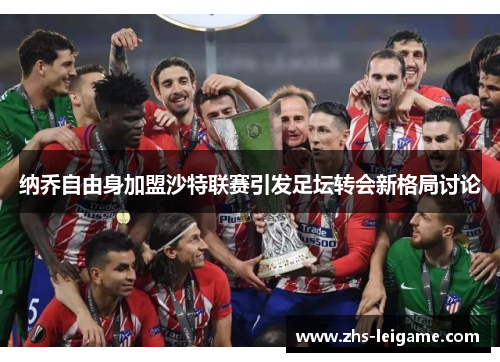 纳乔自由身加盟沙特联赛引发足坛转会新格局讨论