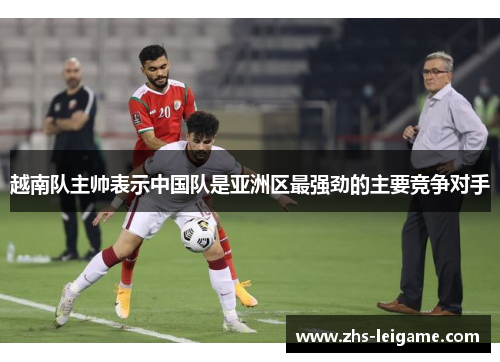 越南队主帅表示中国队是亚洲区最强劲的主要竞争对手