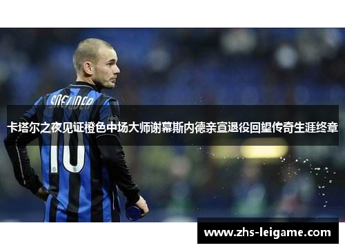 卡塔尔之夜见证橙色中场大师谢幕斯内德亲宣退役回望传奇生涯终章 卡塔尔之夜见证橙色中场大师谢幕斯内德亲宣退役回望传奇生涯终章